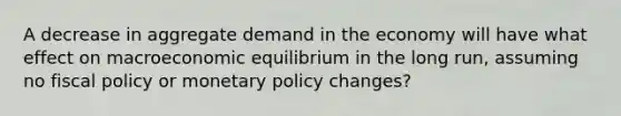 A decrease in aggregate demand in the economy will have what effect on macroeconomic equilibrium in the long run, assuming no <a href='https://www.questionai.com/knowledge/kPTgdbKdvz-fiscal-policy' class='anchor-knowledge'>fiscal policy</a> or <a href='https://www.questionai.com/knowledge/kEE0G7Llsx-monetary-policy' class='anchor-knowledge'>monetary policy</a> changes?