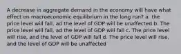 A decrease in aggregate demand in the economy will have what effect on macroeconomic equilibrium in the long run? a. the price level will fall, ad the level of GDP will be unaffected b. The price level will fall, ad the level of GDP will fall c. The price level will rise, and the level of GDP will fall d. The price level will rise, and the level of GDP will be unaffected