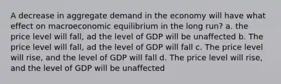 A decrease in aggregate demand in the economy will have what effect on macroeconomic equilibrium in the long run? a. the price level will fall, ad the level of GDP will be unaffected b. The price level will fall, ad the level of GDP will fall c. The price level will rise, and the level of GDP will fall d. The price level will rise, and the level of GDP will be unaffected