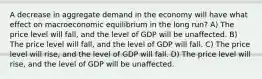 A decrease in aggregate demand in the economy will have what effect on macroeconomic equilibrium in the long run? A) The price level will fall, and the level of GDP will be unaffected. B) The price level will fall, and the level of GDP will fall. C) The price level will rise, and the level of GDP will fall. D) The price level will rise, and the level of GDP will be unaffected.