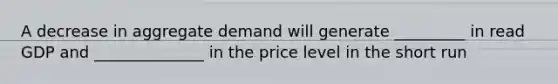 A decrease in aggregate demand will generate _________ in read GDP and ______________ in the price level in the short run