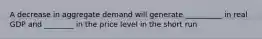 A decrease in aggregate demand will generate __________ in real GDP and ________ in the price level in the short run