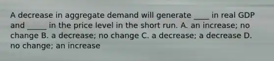 A decrease in aggregate demand will generate ____ in real GDP and _____ in the price level in the short run. A. an increase; no change B. a decrease; no change C. a decrease; a decrease D. no change; an increase