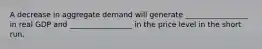 A decrease in aggregate demand will generate _________________ in real GDP and _________________ in the price level in the short run.