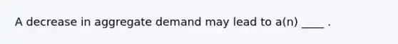 A decrease in aggregate demand may lead to a(n) ____ .