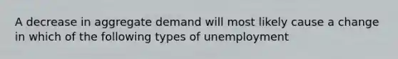 A decrease in aggregate demand will most likely cause a change in which of the following types of unemployment