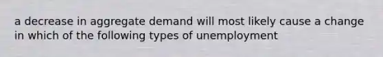 a decrease in aggregate demand will most likely cause a change in which of the following types of unemployment