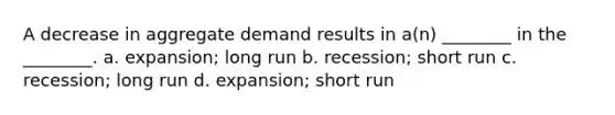 A decrease in aggregate demand results in a(n) ________ in the ________. a. expansion; long run b. recession; short run c. recession; long run d. expansion; short run