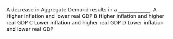 A decrease in Aggregate Demand results in a _____________. A Higher inflation and lower real GDP B Higher inflation and higher real GDP C Lower inflation and higher real GDP D Lower inflation and lower real GDP