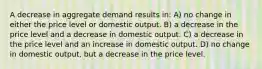 A decrease in aggregate demand results in: A) no change in either the price level or domestic output. B) a decrease in the price level and a decrease in domestic output. C) a decrease in the price level and an increase in domestic output. D) no change in domestic output, but a decrease in the price level.