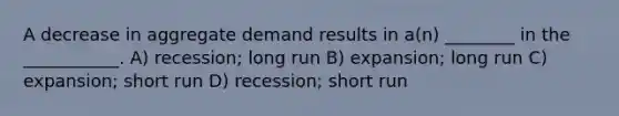 A decrease in aggregate demand results in a(n) ________ in the ___________. A) recession; long run B) expansion; long run C) expansion; short run D) recession; short run