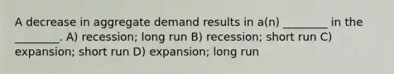 A decrease in aggregate demand results in a(n) ________ in the ________. A) recession; long run B) recession; short run C) expansion; short run D) expansion; long run