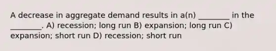 A decrease in aggregate demand results in a(n) ________ in the ________. A) recession; long run B) expansion; long run C) expansion; short run D) recession; short run