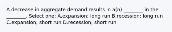 A decrease in aggregate demand results in a(n) ________ in the ________. Select one: A.expansion; long run B.recession; long run C.expansion; short run D.recession; short run