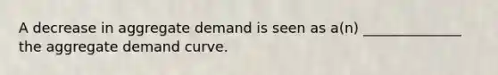 A decrease in aggregate demand is seen as a(n) ______________ the aggregate demand curve.