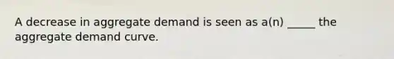 A decrease in aggregate demand is seen as a(n) _____ the aggregate demand curve.
