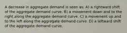 A decrease in aggregate demand is seen as: A) a rightward shift of the aggregate demand curve. B) a movement down and to the right along the aggregate demand curve. C) a movement up and to the left along the aggregate demand curve. D) a leftward shift of the aggregate demand curve.