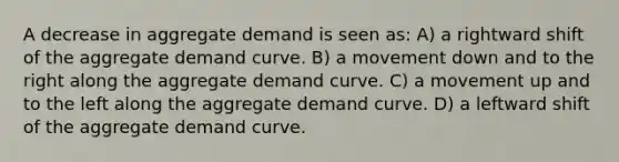 A decrease in aggregate demand is seen as: A) a rightward shift of the aggregate demand curve. B) a movement down and to the right along the aggregate demand curve. C) a movement up and to the left along the aggregate demand curve. D) a leftward shift of the aggregate demand curve.