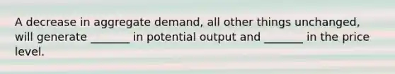 A decrease in aggregate demand, all other things unchanged, will generate _______ in potential output and _______ in the price level.