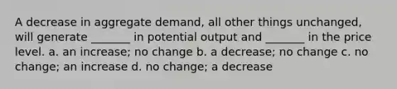 A decrease in aggregate demand, all other things unchanged, will generate _______ in potential output and _______ in the price level. a. an increase; no change b. a decrease; no change c. no change; an increase d. no change; a decrease