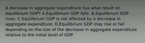 A decrease in aggregate expenditure has what result on equilibrium​ GDP? A.Equilibrium GDP falls. B.Equilibrium GDP rises. C.Equilibrium GDP is not affected by a decrease in aggregate expenditure. D.Equilibrium GDP may rise or fall depending on the size of the decrease in aggregate expenditure relative to the initial level of GDP.