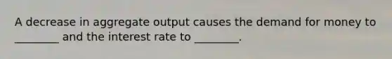 A decrease in aggregate output causes <a href='https://www.questionai.com/knowledge/klIDlybqd8-the-demand-for-money' class='anchor-knowledge'>the demand for money</a> to ________ and the interest rate to ________.