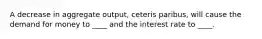 A decrease in aggregate output, ceteris paribus, will cause the demand for money to ____ and the interest rate to ____.