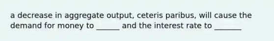 a decrease in aggregate output, ceteris paribus, will cause the demand for money to ______ and the interest rate to _______