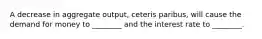 A decrease in aggregate output, ceteris paribus, will cause the demand for money to ________ and the interest rate to ________.