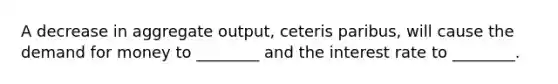 A decrease in aggregate output, ceteris paribus, will cause <a href='https://www.questionai.com/knowledge/klIDlybqd8-the-demand-for-money' class='anchor-knowledge'>the demand for money</a> to ________ and the interest rate to ________.