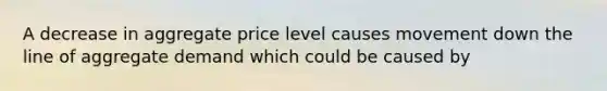 A decrease in aggregate price level causes movement down the line of aggregate demand which could be caused by