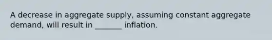 A decrease in aggregate supply, assuming constant aggregate demand, will result in _______ inflation.