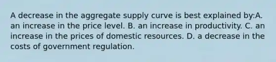 A decrease in the aggregate supply curve is best explained by:A. an increase in the price level. B. an increase in productivity. C. an increase in the prices of domestic resources. D. a decrease in the costs of government regulation.