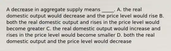 A decrease in aggregate supply means _____. A. the real domestic output would decrease and the price level would rise B. both the real domestic output and rises in the price level would become greater C. the real domestic output would increase and rises in the price level would become smaller D. both the real domestic output and the price level would decrease