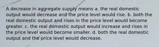 A decrease in aggregate supply means a. the real domestic output would decrease and the price level would rise. b. both the real domestic output and rises in the price level would become greater. c. the real domestic output would increase and rises in the price level would become smaller. d. both the real domestic output and the price level would decrease.