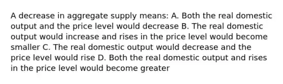 A decrease in aggregate supply means: A. Both the real domestic output and the price level would decrease B. The real domestic output would increase and rises in the price level would become smaller C. The real domestic output would decrease and the price level would rise D. Both the real domestic output and rises in the price level would become greater