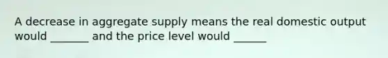 A decrease in aggregate supply means the real domestic output would _______ and the price level would ______