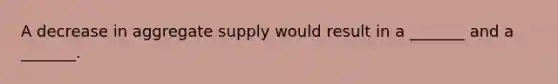 A decrease in aggregate supply would result in a _______ and a _______.