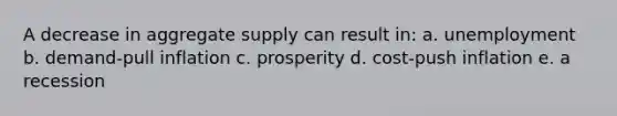 A decrease in aggregate supply can result in: a. unemployment b. demand-pull inflation c. prosperity d. cost-push inflation e. a recession