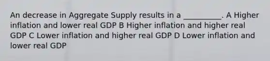 An decrease in Aggregate Supply results in a __________. A Higher inflation and lower real GDP B Higher inflation and higher real GDP C Lower inflation and higher real GDP D Lower inflation and lower real GDP