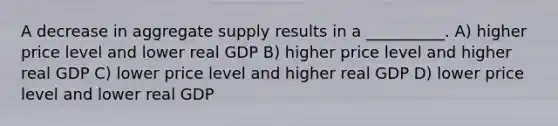 A decrease in aggregate supply results in a __________. A) higher price level and lower real GDP B) higher price level and higher real GDP C) lower price level and higher real GDP D) lower price level and lower real GDP