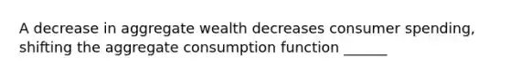 A decrease in aggregate wealth decreases consumer spending, shifting the aggregate consumption function ______