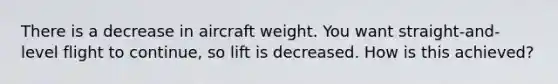 There is a decrease in aircraft weight. You want straight-and-level flight to continue, so lift is decreased. How is this achieved?