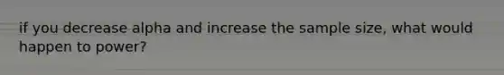 if you decrease alpha and increase the sample size, what would happen to power?