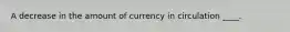 A decrease in the amount of currency in circulation ____.