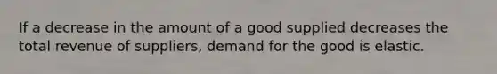 If a decrease in the amount of a good supplied decreases the total revenue of suppliers, demand for the good is elastic.