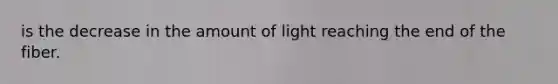 is the decrease in the amount of light reaching the end of the fiber.