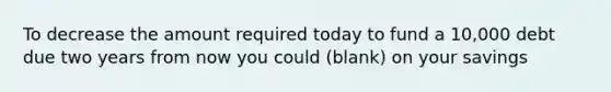 To decrease the amount required today to fund a 10,000 debt due two years from now you could (blank) on your savings