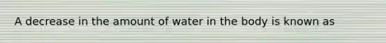 A decrease in the amount of water in the body is known as