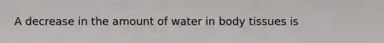 A decrease in the amount of water in body tissues is